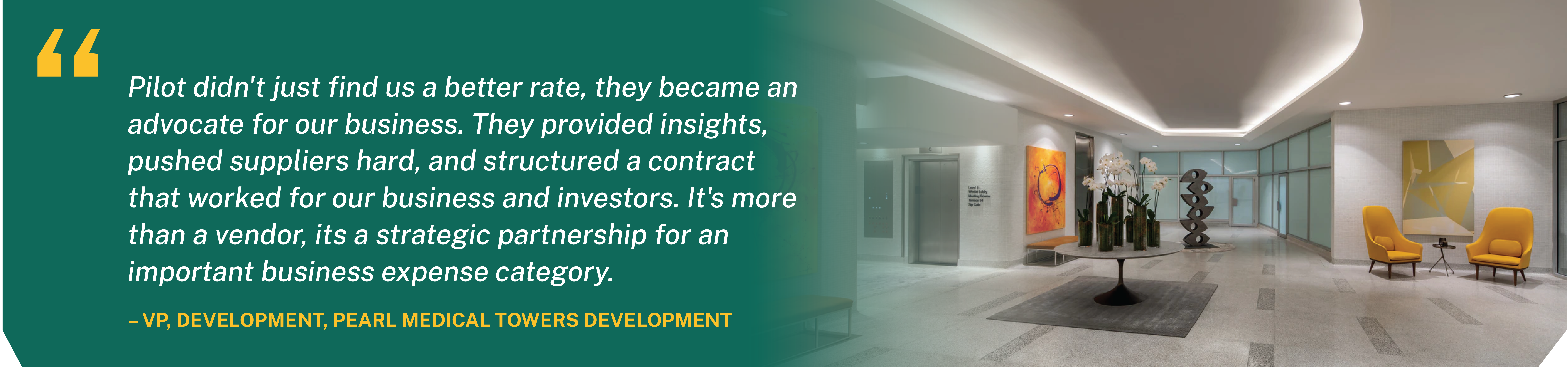 Pilot didn't just find us a better rate, they became an advocate for our business. VP, Development, Pearl Medical Towers Development.